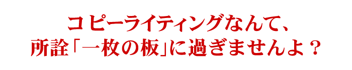 コピーライティングなんて、所詮「一枚の板」に過ぎませんよ？