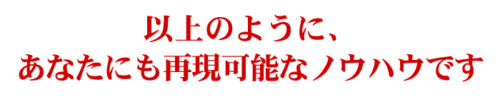 このように、私にしかできない特殊な方法ではなく、忠実に実践することで、あなたにも再現できるノウハウです。